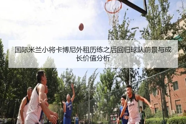 国际米兰小将卡博尼外租历练之后回归球队前景与成长价值分析
