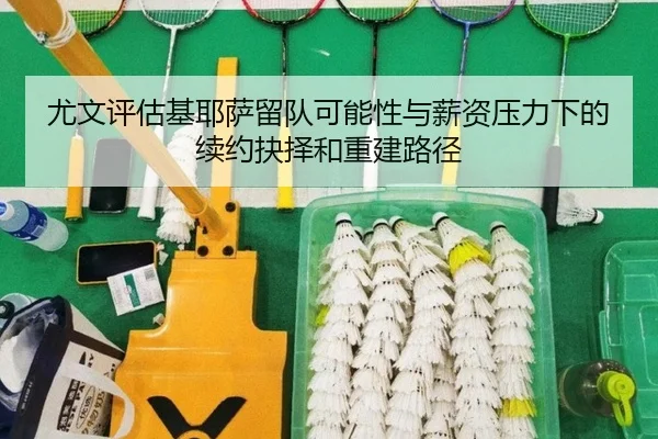 尤文评估基耶萨留队可能性与薪资压力下的续约抉择和重建路径