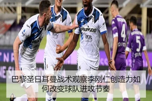 巴黎圣日耳曼战术观察李刚仁创造力如何改变球队进攻节奏
