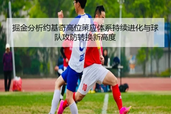 掘金分析约基奇高位策应体系持续进化与球队攻防转换新高度