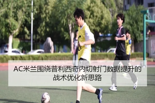 AC米兰围绕普利西奇内切射门数据提升的战术优化新思路
