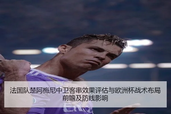 法国队楚阿梅尼中卫客串效果评估与欧洲杯战术布局前瞻及防线影响