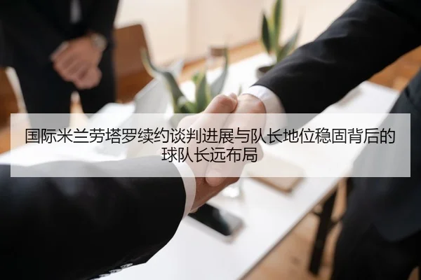 国际米兰劳塔罗续约谈判进展与队长地位稳固背后的球队长远布局
