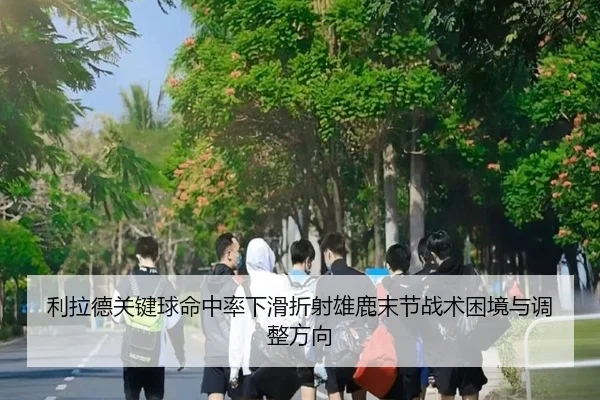 利拉德关键球命中率下滑折射雄鹿末节战术困境与调整方向